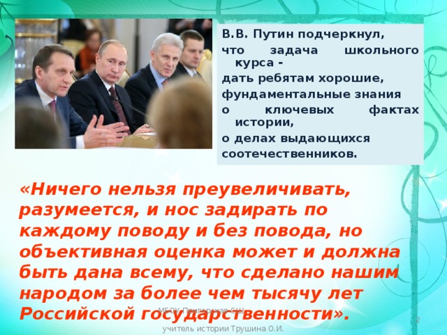 В.В. Путин подчеркнул, что задача школьного курса - дать ребятам хорошие, фундаментальные знания о ключевых фактах истории, о делах выдающихся соотечественников. «Ничего нельзя преувеличивать, разумеется, и нос задирать по каждому поводу и без повода, но объективная оценка может и должна быть дана всему, что сделано нашим народом за более чем тысячу лет Российской государственности». МБОУ Пригорская СШ учитель истории Трушина О.И.  