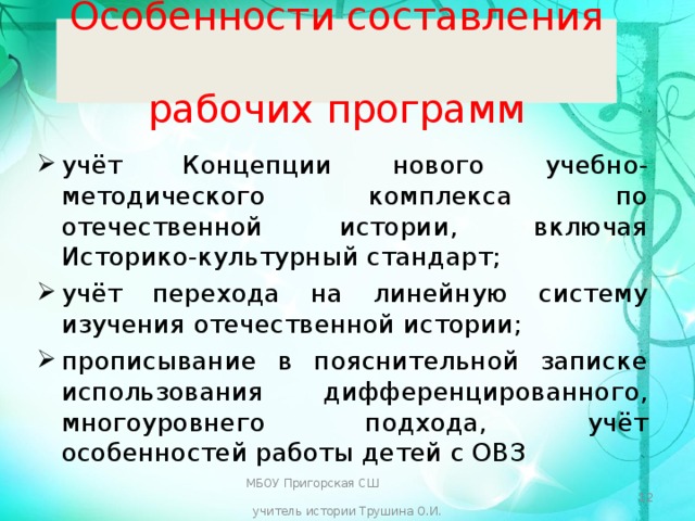 Особенности составления  рабочих программ учёт Концепции нового учебно-методического комплекса по отечественной истории, включая Историко-культурный стандарт; учёт перехода на линейную систему изучения отечественной истории; прописывание в пояснительной записке использования дифференцированного, многоуровнего подхода, учёт особенностей работы детей с ОВЗ МБОУ Пригорская СШ учитель истории Трушина О.И.  