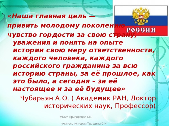 «Наша главная цель — привить молодому поколению чувство гордости за свою страну, уважения и понять на опыте истории свою меру ответственности, каждого человека, каждого российского гражданина за всю историю страны, за её прошлое, как это было, а сегодня – за её настоящее и за её будущее» Чубарьян А.О. ( Академик РАН, Доктор исторических наук, Профессор) МБОУ Пригорская СШ учитель истории Трушина О.И.  