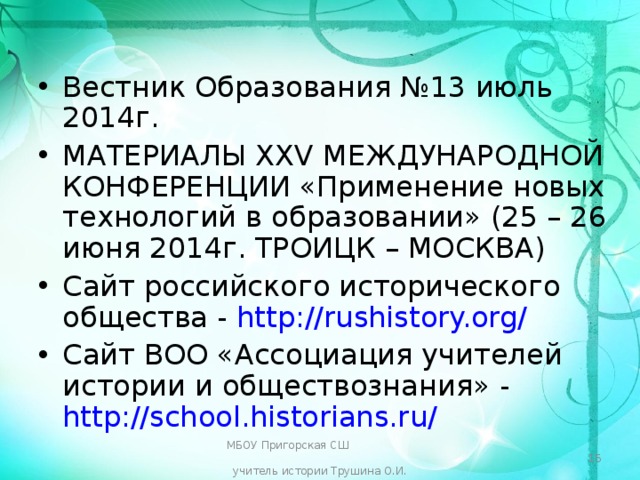 Вестник Образования №13 июль 2014г. МАТЕРИАЛЫ XXV МЕЖДУНАРОДНОЙ КОНФЕРЕНЦИИ «Применение новых технологий в образовании» (25 – 26 июня 2014г. ТРОИЦК – МОСКВА) Сайт российского исторического общества - http://rushistory.org/ Сайт ВОО «Ассоциация учителей истории и обществознания» - http://school.historians.ru/  МБОУ Пригорская СШ учитель истории Трушина О.И.  