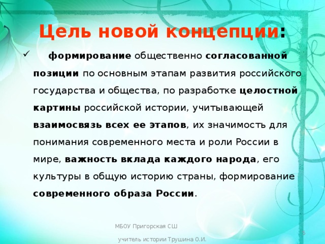 Цель новой концепции :  формирование общественно согласованной позиции по основным этапам развития российского государства и общества, по разработке целостной картины российской истории, учитывающей взаимосвязь всех ее этапов , их значимость для понимания современного места и роли России в мире, важность вклада каждого народа , его культуры в общую историю страны, формирование современного образа России . МБОУ Пригорская СШ учитель истории Трушина О.И.  