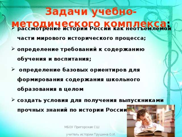 Задачи учебно-методического комплекса : рассмотрение истории России как неотъемлемой части мирового исторического процесса; определение требований к содержанию обучения и воспитания;  определение базовых ориентиров для формирования содержания школьного образования в целом создать условия для получения выпускниками прочных знаний по истории России;  МБОУ Пригорская СШ учитель истории Трушина О.И.  