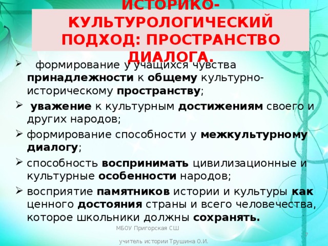  ИСТОРИКО-КУЛЬТУРОЛОГИЧЕСКИЙ ПОДХОД: ПРОСТРАНСТВО ДИАЛОГА.    формирование у учащихся чувства принадлежности к общему культурно- историческому пространству ;  уважение к культурным достижениям своего и других народов; формирование способности у межкультурному диалогу ; способность воспринимать цивилизационные и культурные особенности народов; восприятие памятников истории и культуры как ценного достояния страны и всего человечества, которое школьники должны сохранять. МБОУ Пригорская СШ учитель истории Трушина О.И.  