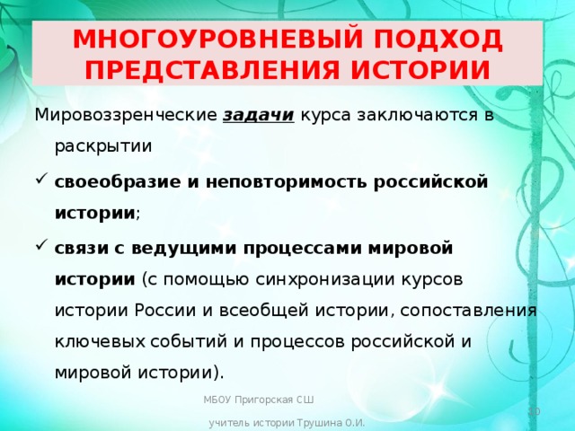  МНОГОУРОВНЕВЫЙ ПОДХОД ПРЕДСТАВЛЕНИЯ ИСТОРИИ   Мировоззренческие задачи курса заключаются в раскрытии своеобразие и неповторимость российской истории ; связи с ведущими процессами мировой истории (с помощью синхронизации курсов истории России и всеобщей истории, сопоставления ключевых событий и процессов российской и мировой истории). МБОУ Пригорская СШ учитель истории Трушина О.И.  