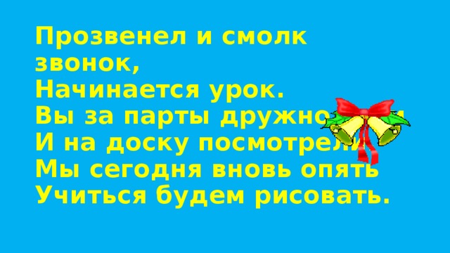 Прозвенел и смолк звонок,  Начинается урок.  Вы за парты дружно сели  И на доску посмотрели.  Мы сегодня вновь опять  Учиться будем рисовать.   