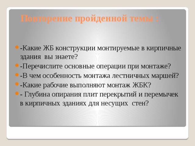 Повторение пройденной темы : -Какие ЖБ конструкции монтируемые в кирпичные здания вы знаете? -Перечислите основные операции при монтаже? -В чем особенность монтажа лестничных маршей? -Какие рабочие выполняют монтаж ЖБК? - Глубина опирания плит перекрытий и перемычек в кирпичных зданиях для несущих стен?    