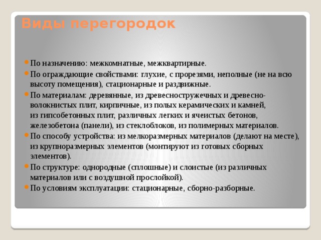 Виды перегородок По назначению: межкомнатные, межквартирные. По ограждающие свойствами: глухие, с прорезями, неполные (не на всю высоту помещения), стационарные и раздвижные. По материалам: деревянные, из древесностружечных и древесно- волокнистых плит, кирпичные, из полых керамических и камней, из гипсобетонных плит, различных легких и ячеистых бетонов, железобетона (панели), из стеклоблоков, из полимерных материалов. По способу устройства: из мелкоразмерных материалов (делают на месте), из крупноразмерных элементов (монтируют из готовых сборных элементов). По структуре: однородные (сплошные) и слоистые (из различных материалов или с воздушной прослойкой). По условиям эксплуатации: стационарные, сборно-разборные. 