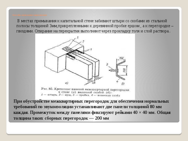       Способы крепления перегородок    В местах примыкания к капитальной стене забивают штыри со скобами из стальной полосы толщиной 3мм,прикрепленными к деревянной пробке ершом , а к перегородке –гвоздями. Опирание на перекрытия выполняют через прокладку толя и слой раствора.. При обустройстве межквартирных перегородок для обеспечения нормальных требований по звукоизоляции устанавливают две панели толщиной 80 мм каждая. Промежуток между панелями фиксируют рейками 40 × 40 мм. Общая толщина таких сборных перегородок — 200 мм 