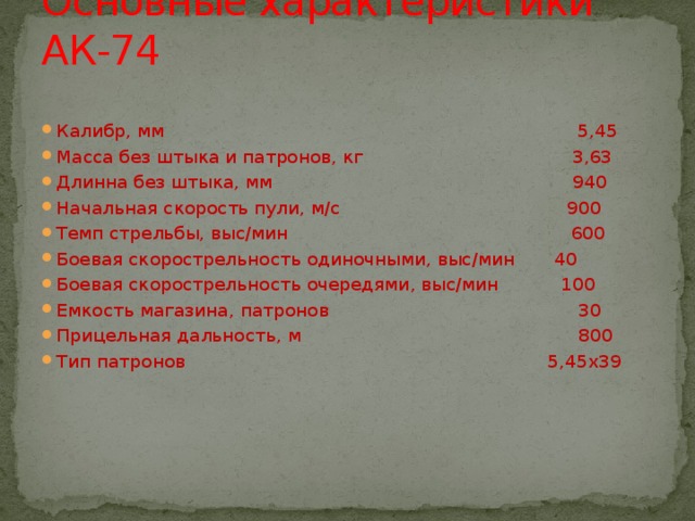 Основные характеристики АК-74 Калибр, мм 5,45 Масса без штыка и патронов, кг 3,63 Длинна без штыка, мм 940 Начальная скорость пули, м/с 900 Темп стрельбы, выс/мин 600 Боевая скорострельность одиночными, выс/мин 40 Боевая скорострельность очередями, выс/мин 100 Емкость магазина, патронов 30 Прицельная дальность, м 800 Тип патронов 5,45х39 
