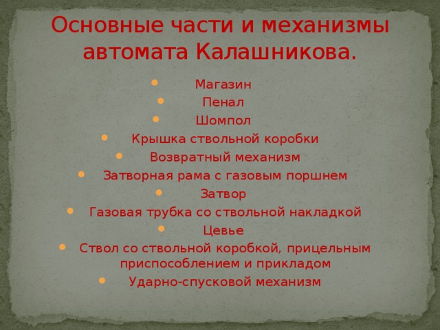 Основные части и механизмы автомата Калашникова. Магазин Пенал Шомпол Крышка ствольной коробки Возвратный механизм Затворная рама с газовым поршнем Затвор Газовая трубка со ствольной накладкой Цевье Ствол со ствольной коробкой, прицельным приспособлением и прикладом Ударно-спусковой механизм 