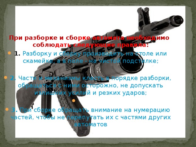  При разборке и сбо рке автомата необход имо соблю дать следующие правила : 1.  Разборку и сборку производить на столе или скамейке, а в поле - на чистой подстилке; 2. Части и механизмы класть в порядке разборки, обращаться с ними осторожно, не допускать излишних усилий и резких ударов;   3. При сборке обращать внимание на нумерацию частей, чтобы не перепутать их с частями других автоматов 