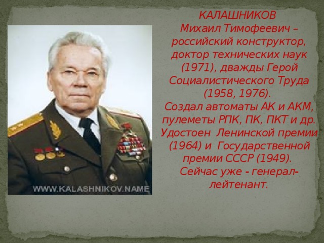 КАЛАШНИКОВ  Михаил Тимофеевич –  российский конструктор,  доктор технических наук (1971), дважды Герой Социалистического Труда (1958, 1976).  Создал автоматы АК и АКМ, пулеметы РПК, ПК, ПКТ и др. Удостоен Ленинской премии (1964) и Государственной премии СССР (1949).  Сейчас уже - генерал-лейтенант.   