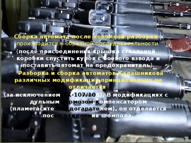 Сборка автомата после неполной разборки производится в обратной последовательности ( после присоединения крышки ствольной коробки спустить курок с боевого взвода и поставить автомат на предохранитель ).  Разборка и сборка автоматов Калашникова различных модификаций принципиально не отличается (за исключением АК-107/10 8). В модификациях с дульным  тормозом-к омпенсатором (пламегасите лем-догарате лем), он отделяется пос ле отделен ия шомпола.   