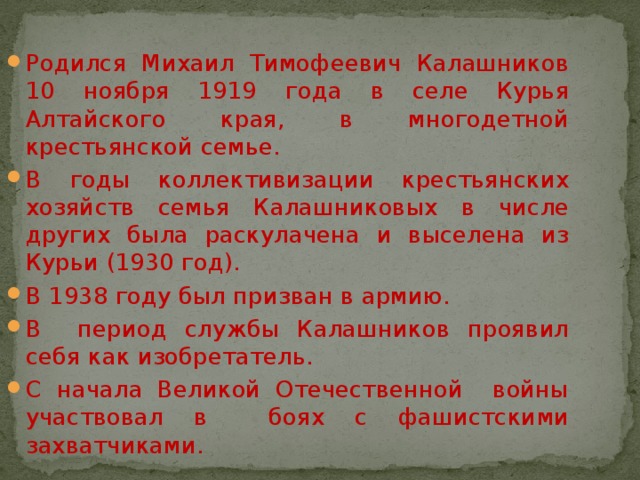 Родился Михаил Тимофеевич Калашников 10 ноября 1919 года в селе Курья Алтайского края, в многодетной крестьянской семье. В годы коллективизации крестьянских хозяйств семья Калашниковых в числе других была раскулачена и выселена из Курьи (1930 год). В 1938 году был призван в армию. В период службы Калашников проявил себя как изобретатель. С начала Великой Отечественной войны участвовал в боях с фашистскими захватчиками. 