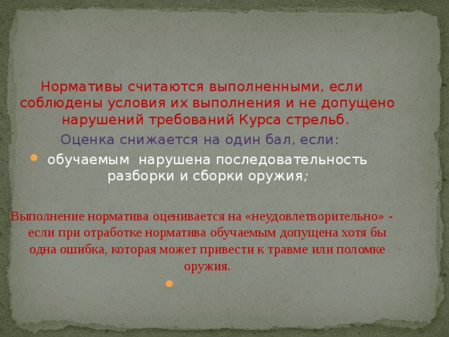 Нормативы считаются выполненными, если соблюдены условия их выполнения и не допущено нарушений требований Курса стрельб.  Оценка снижается на один бал, если: обучаемым  нарушена последовательность разборки и сборки оружия ; Выполнение норматива оценивается на «неудовлетворительно» - если при отработке норматива обучаемым допущена хотя бы одна ошибка, которая может привести к травме или поломке оружия.   