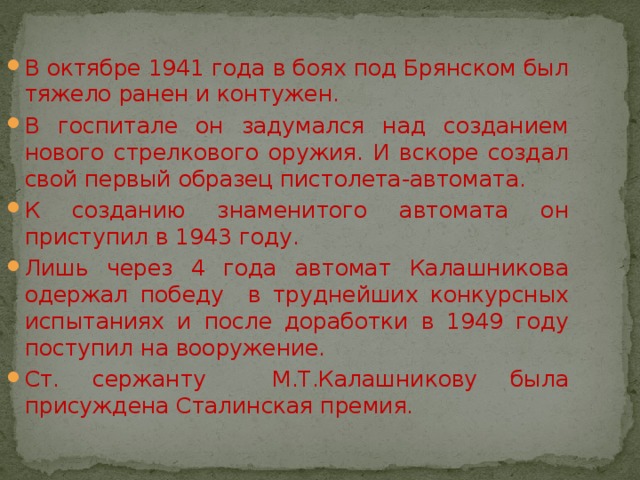 В октябре 1941 года в боях под Брянском был тяжело ранен и контужен. В госпитале он задумался над созданием нового стрелкового оружия. И вскоре создал свой первый образец пистолета-автомата. К созданию знаменитого автомата он приступил в 1943 году. Лишь через 4 года автомат Калашникова одержал победу в труднейших конкурсных испытаниях и после доработки в 1949 году поступил на вооружение. Ст. сержанту М.Т.Калашникову была присуждена Сталинская премия. 
