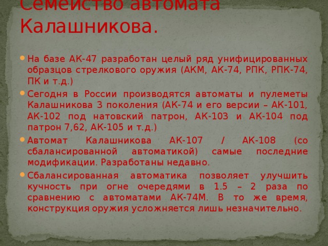 Семейство автомата Калашникова. На базе АК-47 разработан целый ряд унифицированных образцов стрелкового оружия (АКМ, АК-74, РПК, РПК-74, ПК и т.д.) Сегодня в России производятся автоматы и пулеметы Калашникова 3 поколения (АК-74 и его версии – АК-101, АК-102 под натовский патрон, АК-103 и АК-104 под патрон 7,62, АК-105 и т.д.) Автомат Калашникова АК-107 / АК-108 (со сбалансированной автоматикой) самые последние модификации. Разработаны недавно. Сбалансированная автоматика позволяет улучшить кучность при огне очередями в 1.5 – 2 раза по сравнению с автоматами АК-74М. В то же время, конструкция оружия усложняется лишь незначительно. 