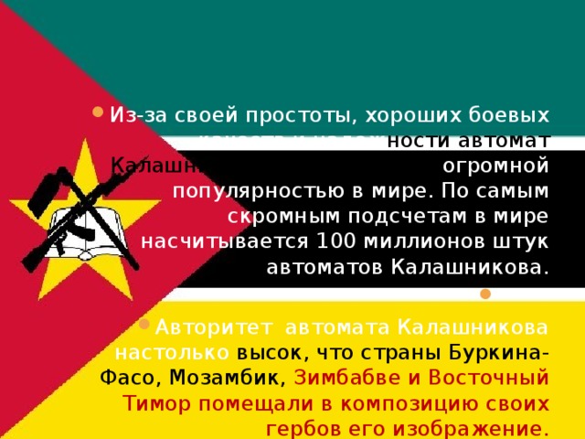 Из-за своей простоты, хороших боевых качеств и надеж ности автомат Калашникова пользуется  огромной популярностью в мире. По самым скромным подсчетам в мире насчитывается 100 миллионов штук автоматов Калашникова. Авторитет автомата Калашникова настолько высок, что страны Буркина-Фасо, Мозамбик, Зимбабве и Восточный Тимор помещали в композицию своих гербов его изображение. 