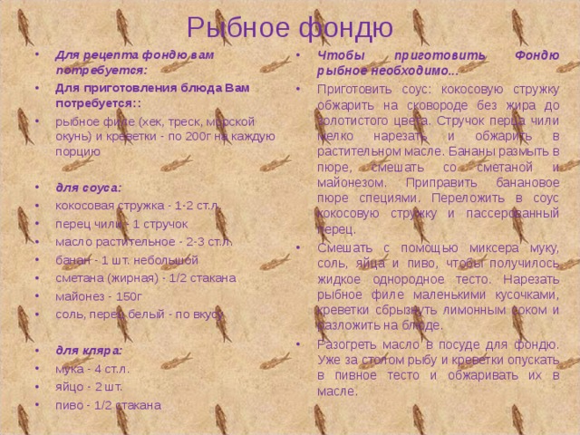 Рыбное фондю Для рецепта фондю вам потребуется: Для приготовления блюда Вам потребуется:: рыбное филе (хек, треск, морской окунь) и креветки - по 200г на каждую порцию  для соуса: кокосовая стружка - 1-2 ст.л. перец чили - 1 стручок  масло растительное - 2-3 ст.л. банан - 1 шт. небольшой сметана (жирная) - 1/2 стакана майонез - 150г соль, перец белый - по вкусу  для кляра: мука - 4 ст.л. яйцо - 2 шт. пиво - 1/2 стакана Чтобы приготовить Фондю рыбное необходимо... Приготовить соус: кокосовую стружку обжарить на сковороде без жира до золотистого цвета. Стручок перца чили мелко нарезать и обжарить в растительном масле. Бананы размыть в пюре, смешать со сметаной и майонезом. Приправить банановое пюре специями. Переложить в соус кокосовую стружку и пассерованный перец. Смешать с помощью миксера муку, соль, яйца и пиво, чтобы получилось жидкое однородное тесто. Нарезать рыбное филе маленькими кусочками, креветки сбрызнуть лимонным соком и разложить на блюде. Разогреть масло в посуде для фондю. Уже за столом рыбу и креветки опускать в пивное тесто и обжаривать их в масле. 