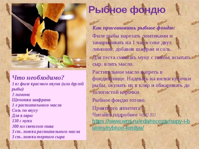 Рыбное фондю  Как приготовить рыбное фондю: Филе рыбы нарезать ломтиками и замариновать на 1 час в соке двух лимонов, добавив шафран и соль. Для теста смешать муку с пивом, всыпать сыр, влить масло. Растительное масло нагреть в фондюшнице. Надевать на вилки кусочки рыбы, окунать их в кляр и обжаривать до золотистой корочки. Рыбное фондю готово. Приятного аппетита!  Читайте подробнее WMJ.RU   https://www.wmj.ru/eda/recepty/supy-i-bulony/rybnoe-fondyu/  Что необходимо? 1 кг филе красного окуня (или другой рыбы) 2 лимона Щепотка шафрана 1 л растительного масла Соль по вкусу Для кляра: 130 г муки 200 мл светлого пива 3 ст. ложки растительного масла 3 ст. ложки тертого сыра 