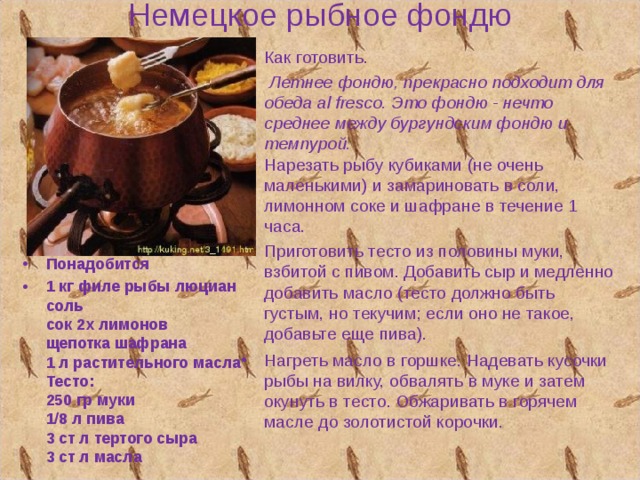 Немецкое рыбное фондю Как готовить.  Летнее фондю, прекрасно подходит для обеда al fresco. Это фондю - нечто среднее между бургундским фондю и темпурой.   Нарезать рыбу кубиками (не очень маленькими) и замариновать в соли, лимонном соке и шафране в течение 1 часа. Приготовить тесто из половины муки, взбитой с пивом. Добавить сыр и медленно добавить масло (тесто должно быть густым, но текучим; если оно не такое, добавьте еще пива). Нагреть масло в горшке. Надевать кусочки рыбы на вилку, обвалять в муке и затем окунуть в тесто. Обжаривать в горячем масле до золотистой корочки.   Понадобится 1 кг филе рыбы люциан  соль  сок 2х лимонов  щепотка шафрана  1 л растительного масла  Тесто:  250 гр муки  1/8 л пива  3 ст л тертого сыра  3 ст л масла  