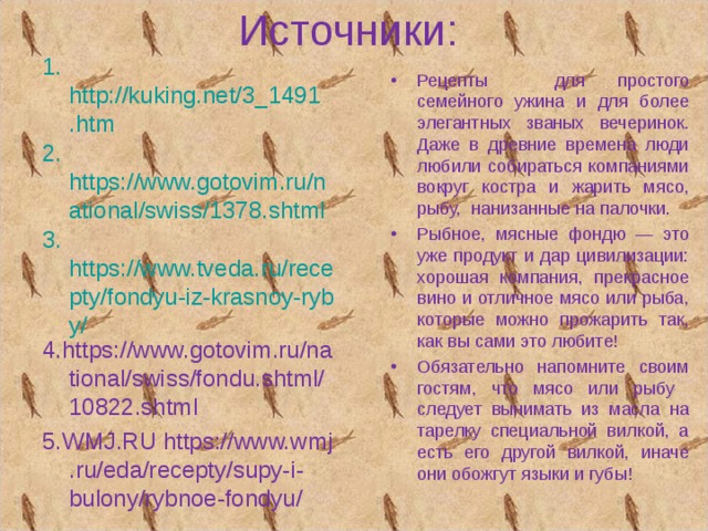 Источники: 1. http://kuking.net/3_1491.htm 2. https://www.gotovim.ru/national/swiss/1378.shtml 3. https://www.tveda.ru/recepty/fondyu-iz-krasnoy-ryby/ 4. https://www.gotovim.ru/national/swiss/fondu.shtml/10822.shtml 5.WMJ.RU https://www.wmj.ru/eda/recepty/supy-i-bulony/rybnoe-fondyu/ Рецепты для простого семейного ужина и для более элегантных званых вечеринок.  Даже в древние времена люди любили собираться компаниями вокруг костра и жарить мясо, рыбу, нанизанные на палочки. Рыбное, мясные фондю — это уже продукт и дар цивилизации: хорошая компания, прекрасное вино и отличное мясо или рыба, которые можно прожарить так, как вы сами это любите! Обязательно напомните своим гостям, что мясо или рыбу следует вынимать из масла на тарелку специальной вилкой, а есть его другой вилкой, иначе они обожгут языки и губы! 