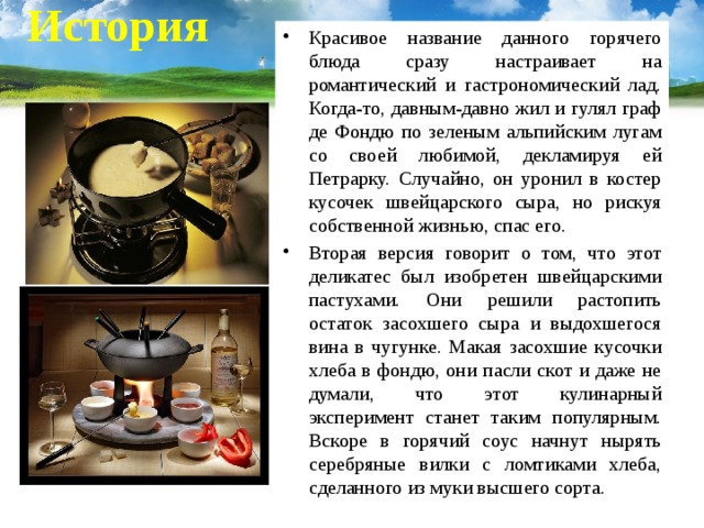    История   Красивое название данного горячего блюда сразу настраивает на романтический и гастрономический лад. Когда-то, давным-давно жил и гулял граф де Фондю по зеленым альпийским лугам со своей любимой, декламируя ей Петрарку. Случайно, он уронил в костер кусочек швейцарского сыра, но рискуя собственной жизнью, спас его. Вторая версия говорит о том, что этот деликатес был изобретен швейцарскими пастухами. Они решили растопить остаток засохшего сыра и выдохшегося вина в чугунке. Макая засохшие кусочки хлеба в фондю, они пасли скот и даже не думали, что этот кулинарный эксперимент станет таким популярным. Вскоре в горячий соус начнут нырять серебряные вилки с ломтиками хлеба, сделанного из муки высшего сорта. 