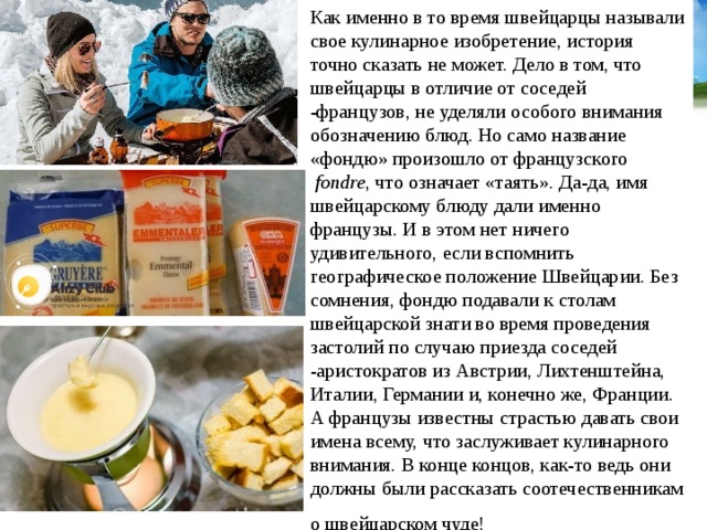 Как именно в то время швейцарцы называли свое кулинарное изобретение, история точно сказать не может. Дело в том, что швейцарцы в отличие от соседей -французов, не уделяли особого внимания обозначению блюд. Но само название «фондю» произошло от французского   fondre , что означает «таять». Да-да, имя швейцарскому блюду дали именно французы. И в этом нет ничего удивительного, если вспомнить географическое положение Швейцарии. Без сомнения, фондю подавали к столам швейцарской знати во время проведения застолий по случаю приезда соседей -аристократов из Австрии, Лихтенштейна, Италии, Германии и, конечно же, Франции. А французы известны страстью давать свои имена всему, что заслуживает кулинарного внимания. В конце концов, как-то ведь они должны были рассказать соотечественникам о швейцарском чуде!   