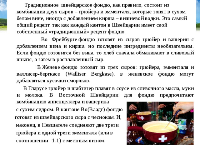 Традиционное швейцарское фондю, как правило, состоит из комбинации двух сыров – грюйера и эмменталя, которые топят в сухом белом вине, иногда с добавлением кирша – вишневой водки. Это самый общий рецепт, так как каждый кантон в Швейцарии имеет свой собственный «традиционный» рецепт фондю.  Во  Фрейбурге фондю готовят из сыров грюйер и вашерин с добавлением вина и кирша, но последние ингредиенты необязательны. Если фондю готовится без вина, то хлеб сначала обмакивают в сливовый шнапс, а затем в расплавленный сыр.  В Женеве фондю готовят из трех сыров: грюйера, эмменталя и валлисер-бергкасе (Walliser Bergkase), в женевское фондю могут добавляться кусочки сморчков.  В Гларусе грюйер и шабзигер плавят в соусе из сливочного масла, муки и молока. В Восточной Швейцарии для фондю предпочитают комбинацию аппенцеллера и вашерина  с сухим сидром. В кантоне Во(Ваадт) фондю  готовят из швейцарского сыра с чесноком. И,  наконец, в Невшателе соединяют две трети  грюйера и одной трети эмменталя (или в  соотношении 1:1) с местным вином.  