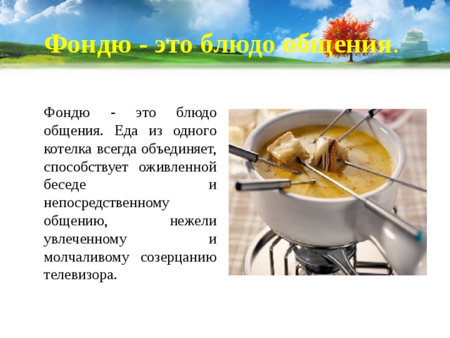 Фондю - это блюдо общения .  Фондю - это блюдо общения. Еда из одного котелка всегда объединяет, способствует оживленной беседе и непосредственному общению, нежели увлеченному и молчаливому созерцанию телевизора. 