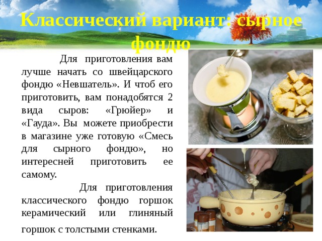Классический вариант: сырное фондю  Для приготовления вам лучше начать со швейцарского фондю «Невшатель». И чтоб его приготовить, вам понадобятся 2 вида сыров: «Грюйер» и «Гауда». Вы можете приобрести в магазине уже готовую «Смесь для сырного фондю», но интересней приготовить ее самому.   Для приготовления классического фондю горшок керамический или глиняный горшок с толстыми стенками.   