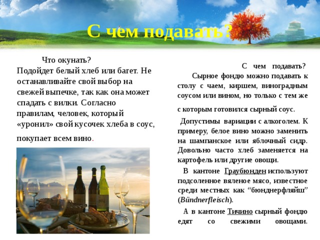 С чем подавать?  Что окунать?  Подойдет белый хлеб или багет. Не останавливайте свой выбор на свежей выпечке, так как она может спадать с вилки. Согласно правилам, человек, который «уронил» свой кусочек хлеба в соус, покупает всем вино .    С чем подавать?   Сырное фондю можно подавать к столу с чаем, киршем, виноградным соусом или вином, но только с тем же с которым готовился сырный соус.    Допустимы вариации с алкоголем. К примеру, белое вино можно заменить на шампанское или яблочный сидр. Довольно часто хлеб заменяется на картофель или другие овощи.  В кантоне  Граубюнден  используют подсоленное вяленое мясо, известное среди местных как “бюнднерфляйш” ( Bündnerfleisch ).  А в кантоне  Тичино  сырный фондю едят со свежими овощами.    