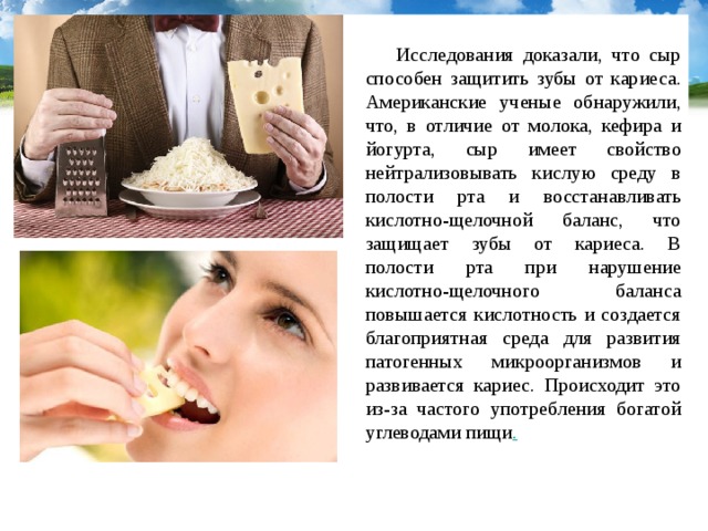  Исследования доказали, что сыр способен защитить зубы от кариеса. Американские ученые обнаружили, что, в отличие от молока, кефира и йогурта, сыр имеет свойство нейтрализовывать кислую среду в полости рта и восстанавливать кислотно-щелочной баланс, что защищает зубы от кариеса. В полости рта при нарушение кислотно-щелочного баланса повышается кислотность и создается благоприятная среда для развития патогенных микроорганизмов и развивается кариес. Происходит это из-за частого употребления богатой углеводами пищи . 
