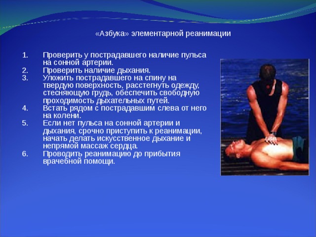 «Азбука» элементарной реанимации Проверить у пострадавшего наличие пульса на сонной артерии. Проверить наличие дыхания. Уложить пострадавшего на спину на твердую поверхность, расстегнуть одежду, стесняющую грудь, обеспечить свободную проходимость дыхательных путей. Встать рядом с пострадавшим слева от него на колени. Если нет пульса на сонной артерии и дыхания, срочно приступить к реанимации, начать делать искусственное дыхание и непрямой массаж сердца. Проводить реанимацию до прибытия врачебной помощи. 