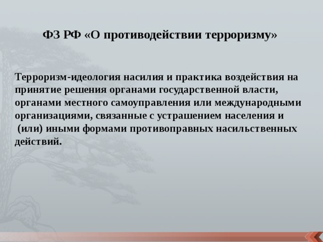 ФЗ РФ «О противодействии терроризму» Терроризм-идеология насилия и практика воздействия на принятие решения органами государственной власти, органами местного самоуправления или международными организациями, связанные с устрашением населения и  (или) иными формами противоправных насильственных действий. 