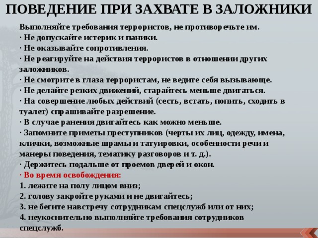 ПОВЕДЕНИЕ ПРИ ЗАХВАТЕ В ЗАЛОЖНИКИ Выполняйте требования террористов, не противоречьте им. · Не допускайте истерик и паники. · Не оказывайте сопротивления. · Не реагируйте на действия террористов в отношении других заложников. · Не смотрите в глаза террористам, не ведите себя вызывающе. · Не делайте резких движений, старайтесь меньше двигаться. · На совершение любых действий (сесть, встать, попить, сходить в туалет) спрашивайте разрешение. · В случае ранения двигайтесь как можно меньше. · Запомните приметы преступников (черты их лиц, одежду, имена, клички, возможные шрамы и татуировки, особенности речи и манеры поведения, тематику разговоров и т. д.). · Держитесь подальше от проемов дверей и окон. · Во время освобождения: 1. лежите на полу лицом вниз; 2. голову закройте руками и не двигайтесь; 3. не бегите навстречу сотрудникам спецслужб или от них; 4. неукоснительно выполняйте требования сотрудников спецслужб. 