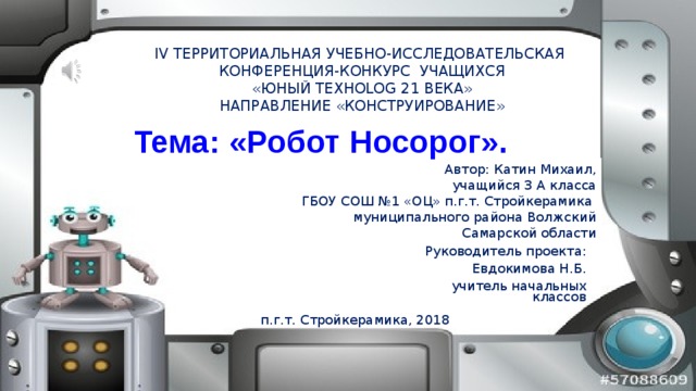IV ТЕРРИТОРИАЛЬНАЯ УЧЕБНО-ИССЛЕДОВАТЕЛЬСКАЯ  КОНФЕРЕНЦИЯ-КОНКУРС УЧАЩИХСЯ  «ЮНЫЙ ТЕХНОLOG 21 ВЕКА»  НАПРАВЛЕНИЕ «КОНСТРУИРОВАНИЕ» Тема: «Робот Носорог». Автор: Катин Михаил, учащийся 3 А класса ГБОУ СОШ №1 «ОЦ» п.г.т. Стройкерамика муниципального района Волжский Самарской области Руководитель проекта: Евдокимова Н.Б. учитель начальных классов п.г.т. Стройкерамика, 2018 
