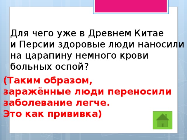 Для чего уже в Древнем Китае и Персии здоровые люди наносили на царапину немного крови больных оспой? (Таким образом, заражённые люди переносили заболевание легче. Это как прививка) 