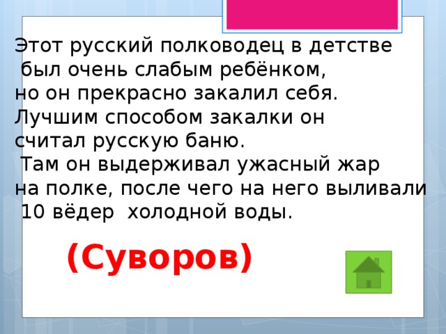 Этот русский полководец в детстве  был очень слабым ребёнком, но он прекрасно закалил себя. Лучшим способом закалки он считал русскую баню.  Там он выдерживал ужасный жар на полке, после чего на него выливали  10 вёдер холодной воды.  (Суворов) 