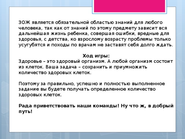 ЗОЖ является обязательной областью знаний для любого человека, так как от знаний по этому предмету зависит вся дальнейшая жизнь ребенка, совершая ошибки, вредные для здоровья, с детства, ко взрослому возрасту проблемы только усугубятся и походы по врачам не заставят себя долго ждать. Ход игры: Здоровье – это здоровый организм. А любой организм состоит из клеток. Ваша задача – сохранить и приумножить количество здоровых клеток. Поэтому за правильно, успешно и полностью выполненное задание вы будете получать определенное количество здоровых клеток.  Рада приветствовать наши команды! Ну что ж, в добрый путь! 