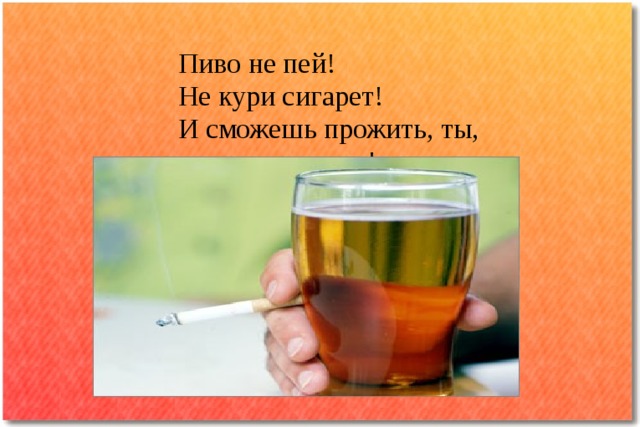 Пиво не пей!  Не кури сигарет!  И сможешь прожить, ты,  до старости лет! 
