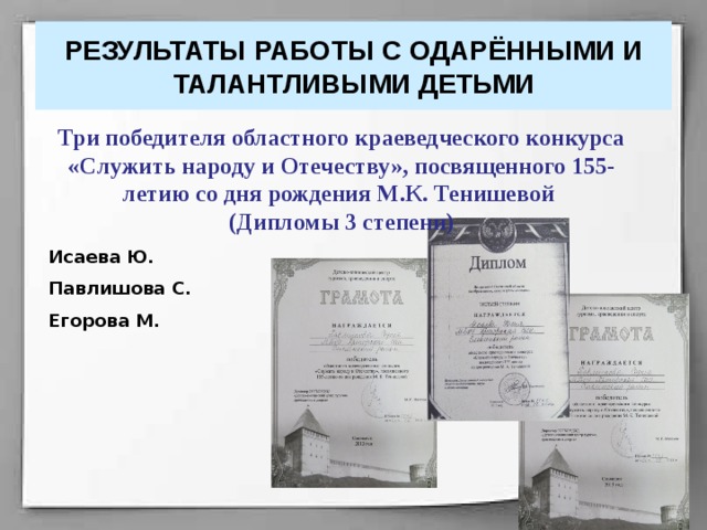 РЕЗУЛЬТАТЫ РАБОТЫ С ОДАРЁННЫМИ И ТАЛАНТЛИВЫМИ ДЕТЬМИ Три победителя областного краеведческого конкурса «Служить народу и Отечеству», посвященного 155-летию со дня рождения М.К. Тенишевой (Дипломы 3 степени) Исаева Ю. Павлишова С. Егорова М. 