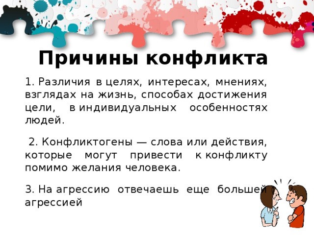 Причины конфликта 1. Различия в целях, интересах, мнениях, взглядах на жизнь, способах достижения цели, в индивидуальных особенностях людей.  2. Конфликтогены — слова или действия, которые могут привести к конфликту помимо желания человека. 3. На агрессию отвечаешь еще большей агрессией 