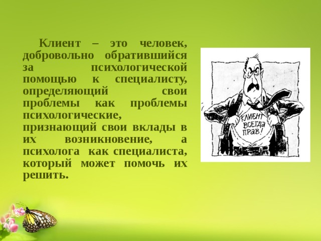   Клиент – это человек, добровольно обратившийся за психологической помощью к специалисту, определяющий свои проблемы как проблемы психологические, признающий свои вклады в их возникновение, а психолога как специалиста, который может помочь их решить.  