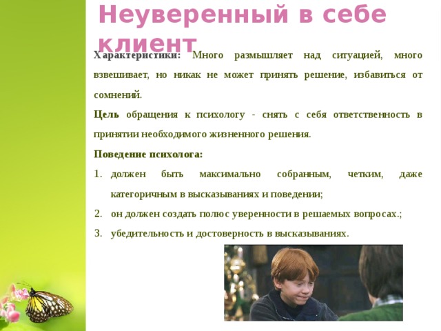 Неуверенный в себе клиент Характеристики: Много размышляет над ситуацией, много взвешивает, но никак не может принять решение, избавиться от сомнений. Цель обращения к психологу - снять с себя ответственность в принятии необходимого жизненного решения. Поведение психолога: должен быть максимально собранным, четким, даже категоричным в высказываниях и поведении; он должен создать полюс уверенности в решаемых вопросах.; убедительность и достоверность в высказываниях.  
