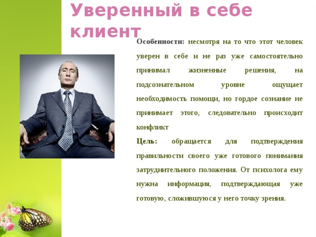 Уверенный в себе клиент Особенности: несмотря на то что этот человек уверен в себе и не раз уже самостоятельно принимал жизненные решения, на подсознательном уровне ощущает необходимость помощи, но гордое сознание не принимает этого, следовательно происходит конфликт Цель: обращается для подтверждения правильности своего уже готового понимания затруднительного положения. От психолога ему нужна информация, подтверждающая уже готовую, сложившуюся у него точку зрения.  