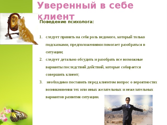 Уверенный в себе клиент Поведение психолога: следует принять на себя роль ведомого, который только подсказками, предположениями помогает разобраться в ситуации; следует детально обсудить и разобрать все возможные варианты последствий действий, которые собирается совершить клиент;  необходимо поставить перед клиентом вопрос о вероятностях возникновения тех или иных желательных и нежелательных вариантов развития ситуации.  