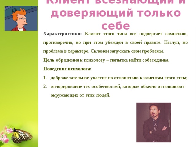 Клиент всезнающий и доверяющий только себе Характеристики: Клиент этого типа все подвергает сомнению, противоречив, но при этом убежден в своей правоте. Неглуп, но проблема в характере. Склонен запускать свои проблемы. Цель обращения к психологу – попытка найти собеседника. Поведение психолога: доброжелательное участие по отношению к клиентам этого типа; игнорирование тех особенностей, которые обычно отталкивают окружающих от этих людей.  