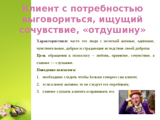 Клиент с потребностью выговориться, ищущий сочувствие, «отдушину» Характеристики : часто это люди с нелегкой жизнью, одинокие, чувствительные, добрые и страдающие вследствие своей доброты Цель обращения к психологу – любовь, принятие, сочувствие, а главное — слушание. Поведение психолога: необходимо следить чтобы больше говорил сам клиент; если клиент активен, то не следует его перебивать; главное слушать клиента и принимать его.  