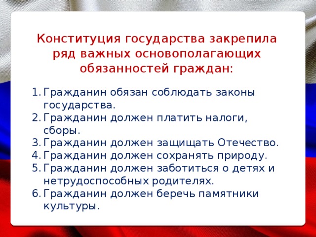 Конституция государства закрепила ряд важных основополагающих обязанностей граждан: Гражданин обязан соблюдать законы государства. Гражданин должен платить налоги, сборы. Гражданин должен защищать Отечество. Гражданин должен сохранять природу. Гражданин должен заботиться о детях и нетрудоспособных родителях. Гражданин должен беречь памятники культуры. 